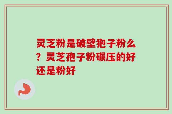 灵芝粉是破壁狍子粉么？灵芝孢子粉碾压的好还是粉好