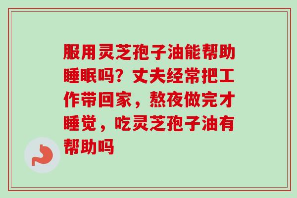 服用灵芝孢子油能帮助睡眠吗？丈夫经常把工作带回家，熬夜做完才睡觉，吃灵芝孢子油有帮助吗