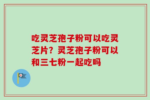 吃灵芝孢子粉可以吃灵芝片？灵芝孢子粉可以和三七粉一起吃吗