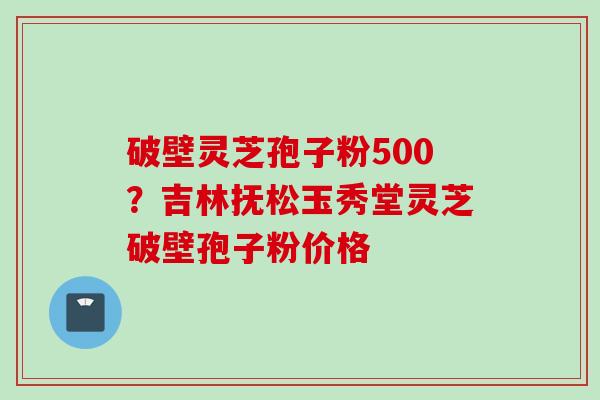 破壁灵芝孢子粉500？吉林抚松玉秀堂灵芝破壁孢子粉价格