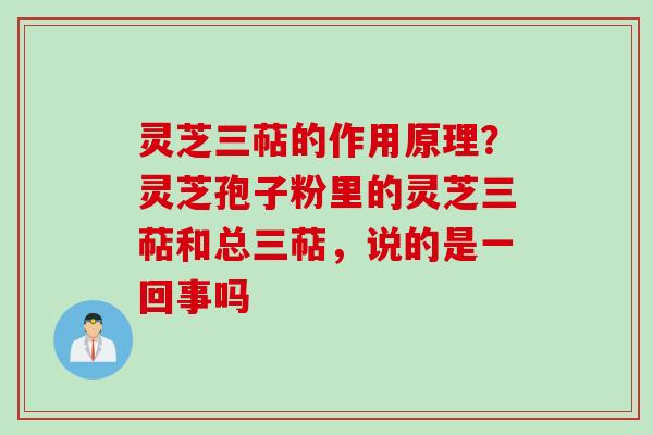灵芝三萜的作用原理？灵芝孢子粉里的灵芝三萜和总三萜，说的是一回事吗