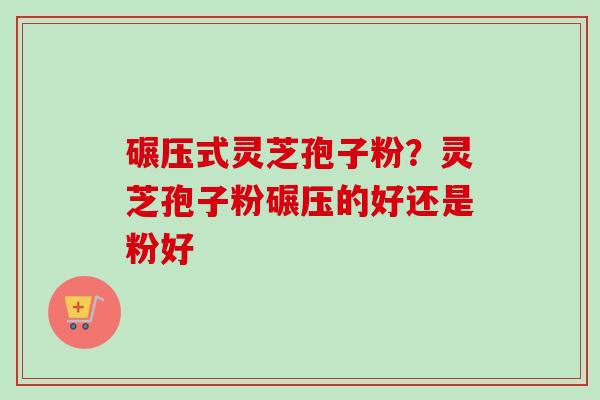 碾压式灵芝孢子粉？灵芝孢子粉碾压的好还是粉好