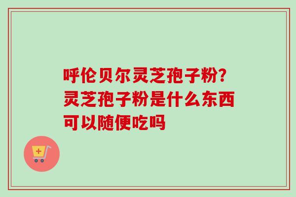 呼伦贝尔灵芝孢子粉？灵芝孢子粉是什么东西可以随便吃吗