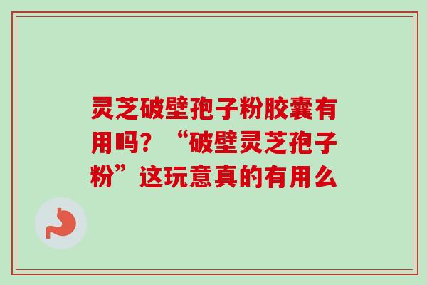 灵芝破壁孢子粉胶囊有用吗？“破壁灵芝孢子粉”这玩意真的有用么