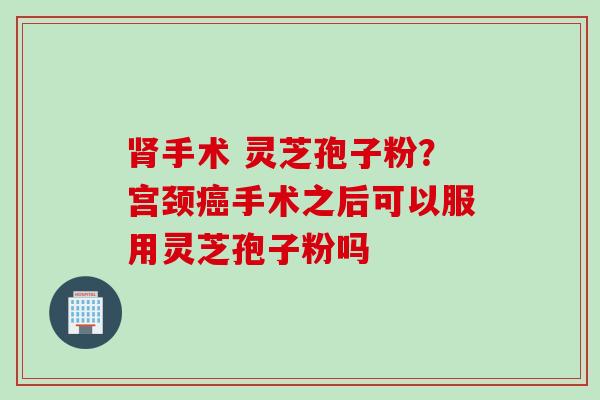 肾手术 灵芝孢子粉？宫颈癌手术之后可以服用灵芝孢子粉吗