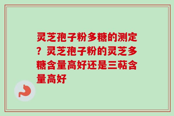 灵芝孢子粉多糖的测定？灵芝孢子粉的灵芝多糖含量高好还是三萜含量高好
