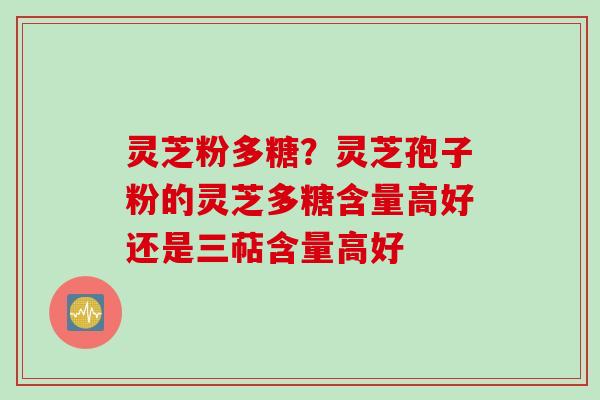 灵芝粉多糖？灵芝孢子粉的灵芝多糖含量高好还是三萜含量高好
