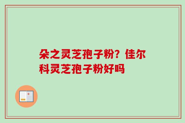 朵之灵芝孢子粉?佳尔科灵芝孢子粉好吗 朵之灵芝孢子粉?佳尔科灵芝孢子粉好吗
