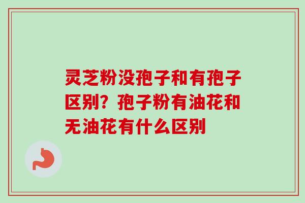灵芝粉没孢子和有孢子区别？孢子粉有油花和无油花有什么区别