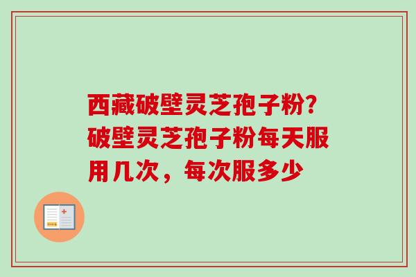 西藏破壁灵芝孢子粉？破壁灵芝孢子粉每天服用几次，每次服多少