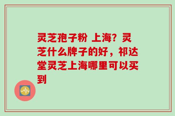 灵芝孢子粉 上海？灵芝什么牌子的好，祁达堂灵芝上海哪里可以买到