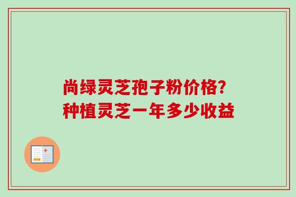 尚绿灵芝孢子粉价格？种植灵芝一年多少收益