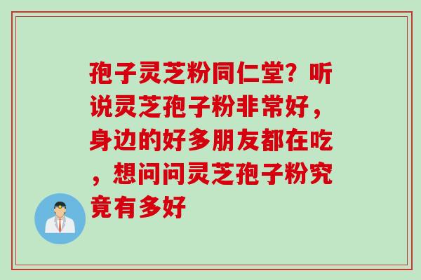 孢子灵芝粉同仁堂？听说灵芝孢子粉非常好，身边的好多朋友都在吃，想问问灵芝孢子粉究竟有多好