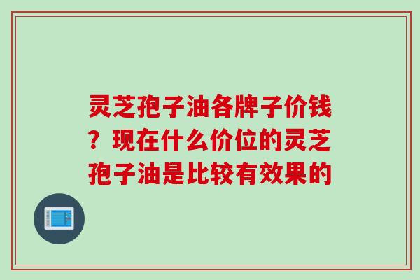 灵芝孢子油各牌子价钱？现在什么价位的灵芝孢子油是比较有效果的