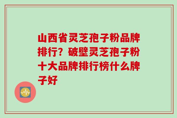山西省灵芝孢子粉品牌排行？破壁灵芝孢子粉十大品牌排行榜什么牌子好