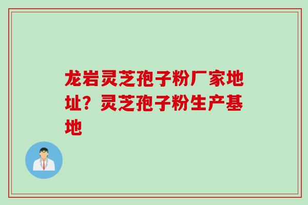 龙岩灵芝孢子粉厂家地址？灵芝孢子粉生产基地
