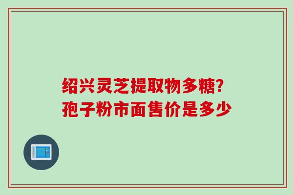 绍兴灵芝提取物多糖？孢子粉市面售价是多少