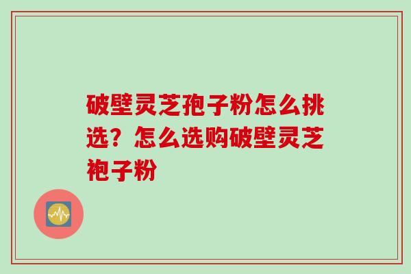 破壁灵芝孢子粉怎么挑选？怎么选购破壁灵芝袍子粉