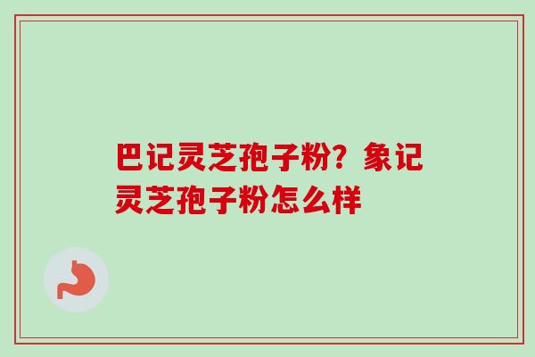 巴记灵芝孢子粉？象记灵芝孢子粉怎么样