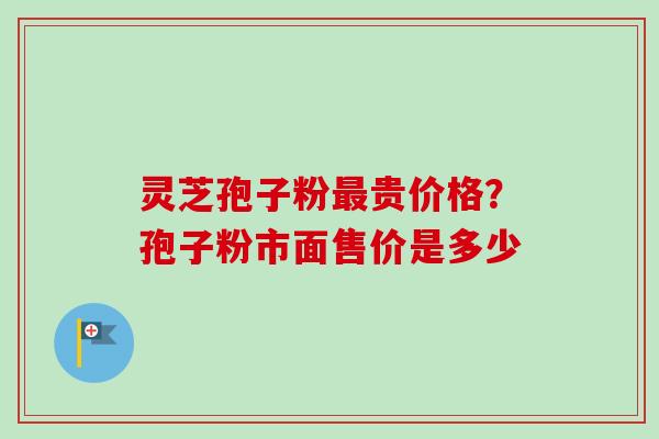 灵芝孢子粉最贵价格？孢子粉市面售价是多少