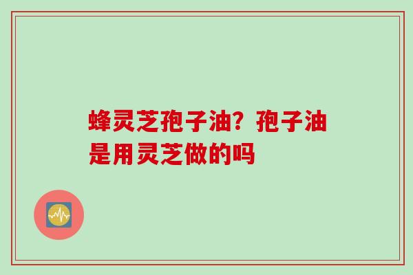 蜂灵芝孢子油？孢子油是用灵芝做的吗