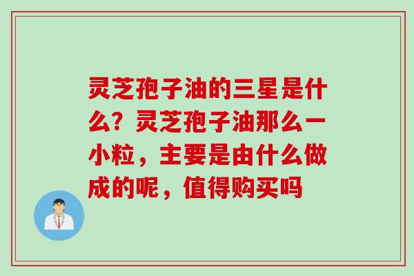 灵芝孢子油的三星是什么？灵芝孢子油那么一小粒，主要是由什么做成的呢，值得购买吗