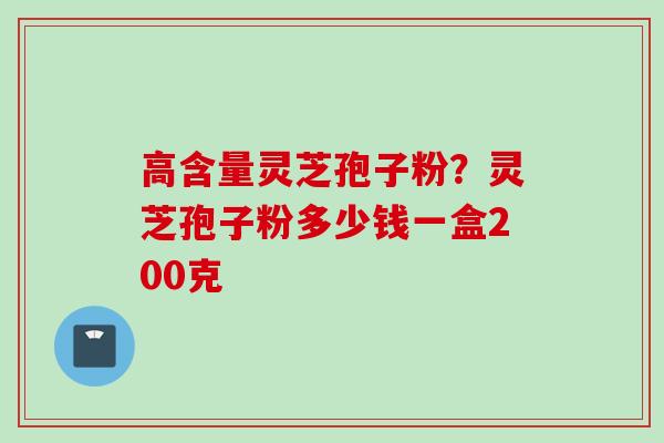 高含量灵芝孢子粉？灵芝孢子粉多少钱一盒200克