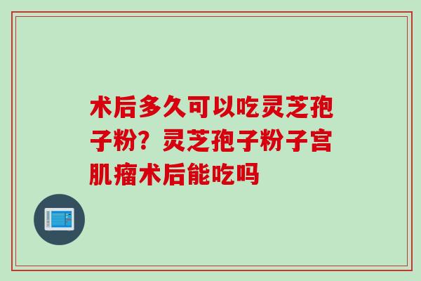 术后多久可以吃灵芝孢子粉？灵芝孢子粉子宫肌瘤术后能吃吗