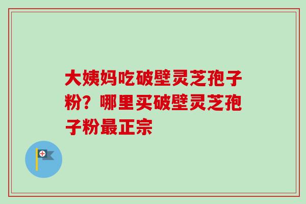大姨妈吃破壁灵芝孢子粉？哪里买破壁灵芝孢子粉最正宗