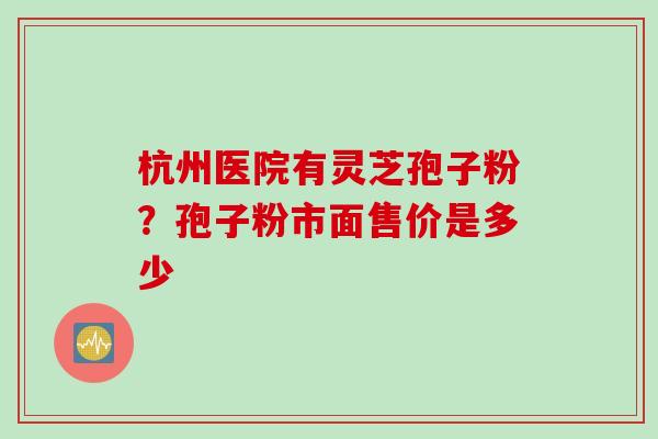 杭州医院有灵芝孢子粉？孢子粉市面售价是多少
