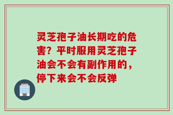 灵芝孢子油长期吃的危害？平时服用灵芝孢子油会不会有副作用的，停下来会不会反弹
