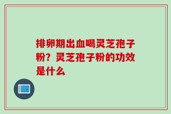 排卵期出血喝灵芝孢子粉？灵芝孢子粉的功效是什么