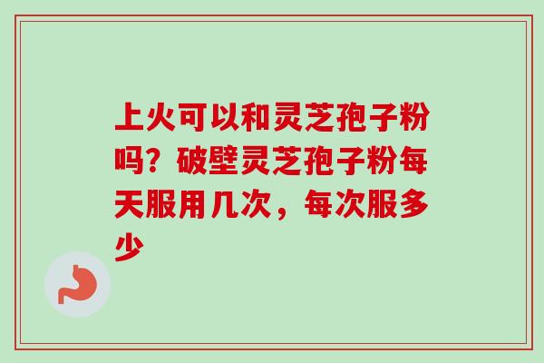 上火可以和灵芝孢子粉吗？破壁灵芝孢子粉每天服用几次，每次服多少