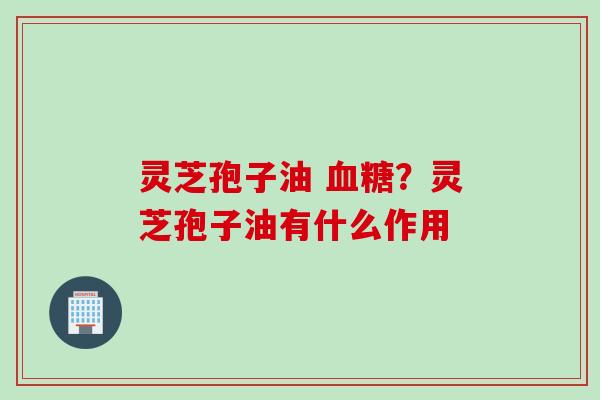 灵芝孢子油 血糖？灵芝孢子油有什么作用