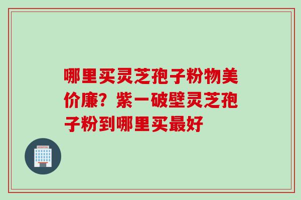 哪里买灵芝孢子粉物美价廉？紫一破壁灵芝孢子粉到哪里买最好