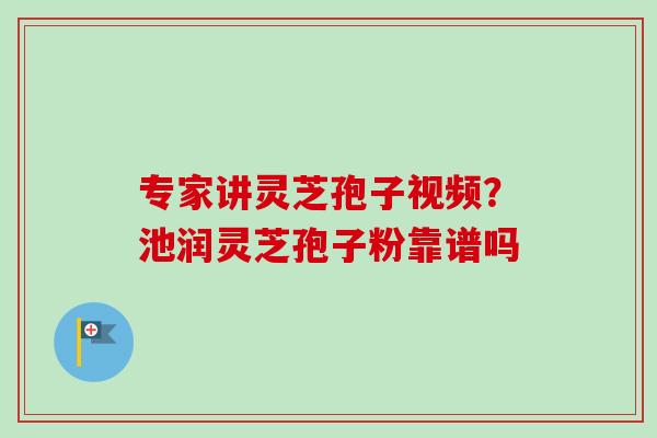 专家讲灵芝孢子视频？池润灵芝孢子粉靠谱吗