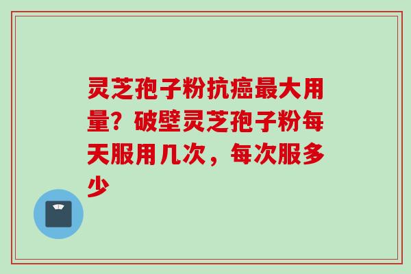 灵芝孢子粉抗癌最大用量？破壁灵芝孢子粉每天服用几次，每次服多少