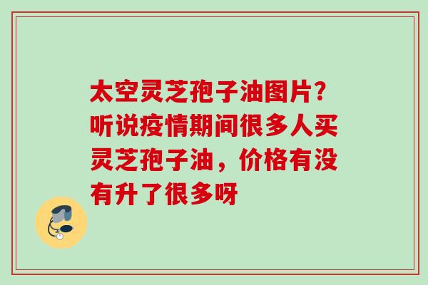 太空灵芝孢子油图片？听说疫情期间很多人买灵芝孢子油，价格有没有升了很多呀