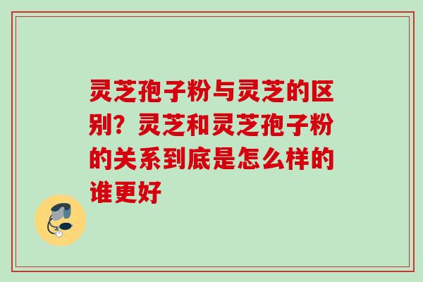 灵芝孢子粉与灵芝的区别？灵芝和灵芝孢子粉的关系到底是怎么样的谁更好
