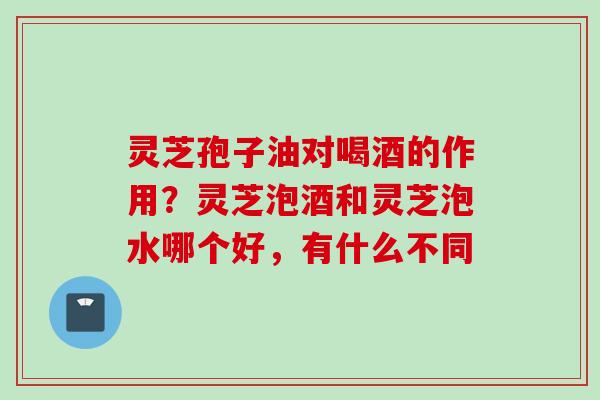 灵芝孢子油对喝酒的作用？灵芝泡酒和灵芝泡水哪个好，有什么不同
