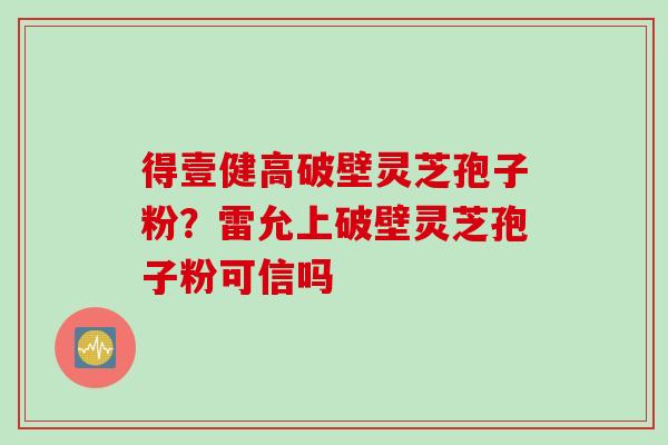 得壹健高破壁灵芝孢子粉？雷允上破壁灵芝孢子粉可信吗