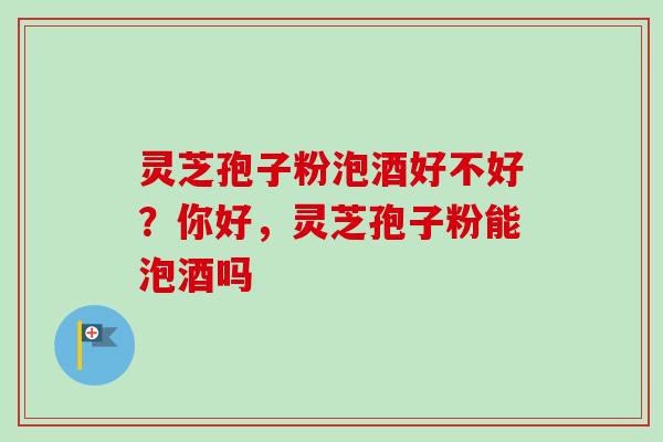 灵芝孢子粉泡酒好不好？你好，灵芝孢子粉能泡酒吗