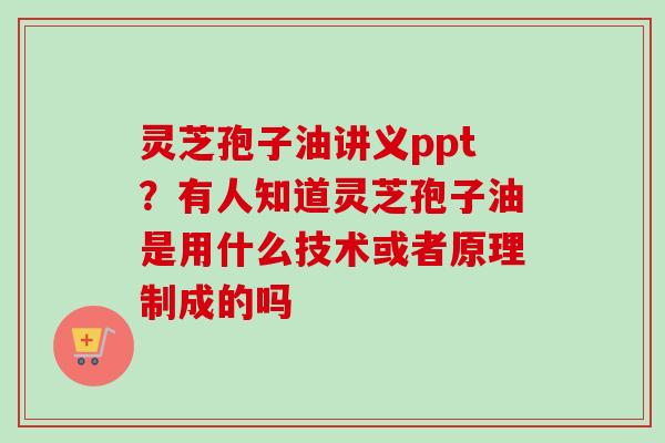 灵芝孢子油讲义ppt?有人知道灵芝孢子油是用什么技术或者原理制成的吗 灵芝孢子油讲义ppt?有人知道灵芝孢子油是用什么技术或者原理制成的吗