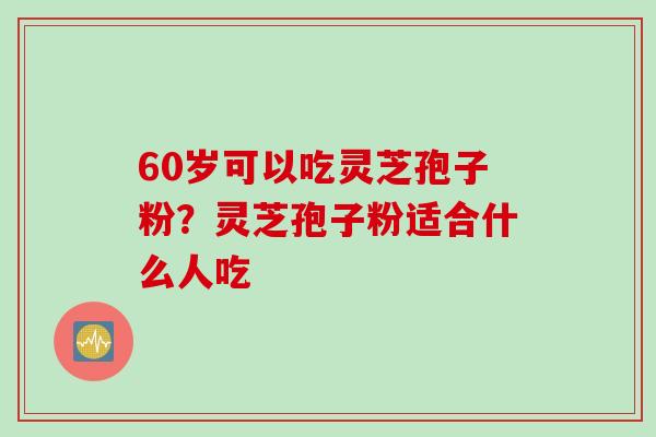 60岁可以吃灵芝孢子粉？灵芝孢子粉适合什么人吃