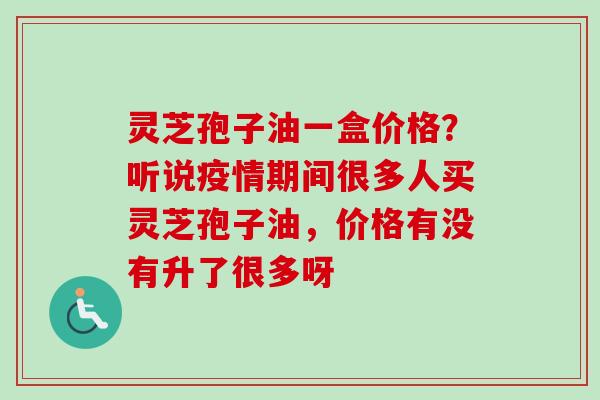 灵芝孢子油一盒价格？听说疫情期间很多人买灵芝孢子油，价格有没有升了很多呀