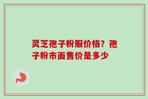 灵芝孢子粉服价格？孢子粉市面售价是多少