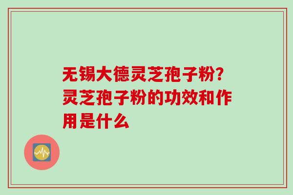无锡大德灵芝孢子粉？灵芝孢子粉的功效和作用是什么