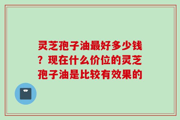 灵芝孢子油最好多少钱？现在什么价位的灵芝孢子油是比较有效果的