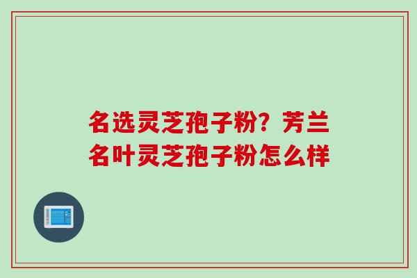 名选灵芝孢子粉？芳兰名叶灵芝孢子粉怎么样