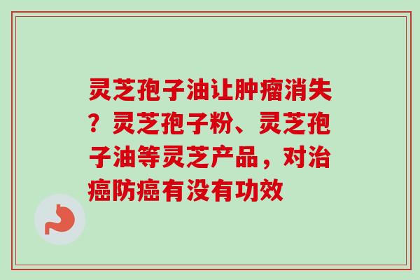 灵芝孢子油让肿瘤消失？灵芝孢子粉、灵芝孢子油等灵芝产品，对治癌防癌有没有功效